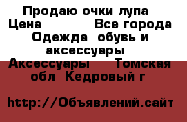 Продаю очки лупа › Цена ­ 2 500 - Все города Одежда, обувь и аксессуары » Аксессуары   . Томская обл.,Кедровый г.